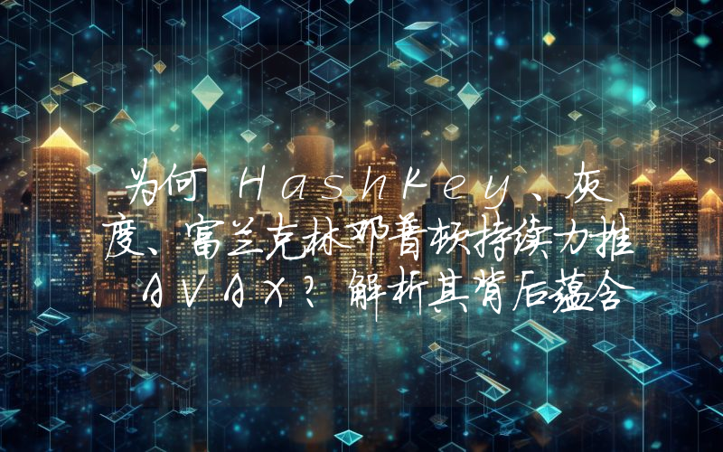 为何 HashKey、灰度、富兰克林邓普顿持续力推 AVAX?解析其背后蕴含的 RWA 逻辑