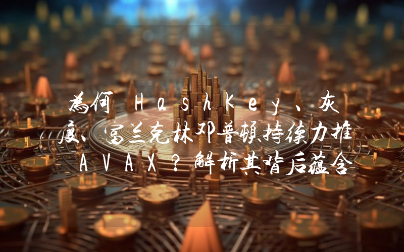 为何 HashKey、灰度、富兰克林邓普顿持续力推 AVAX?解析其背后蕴含的 RWA 逻辑