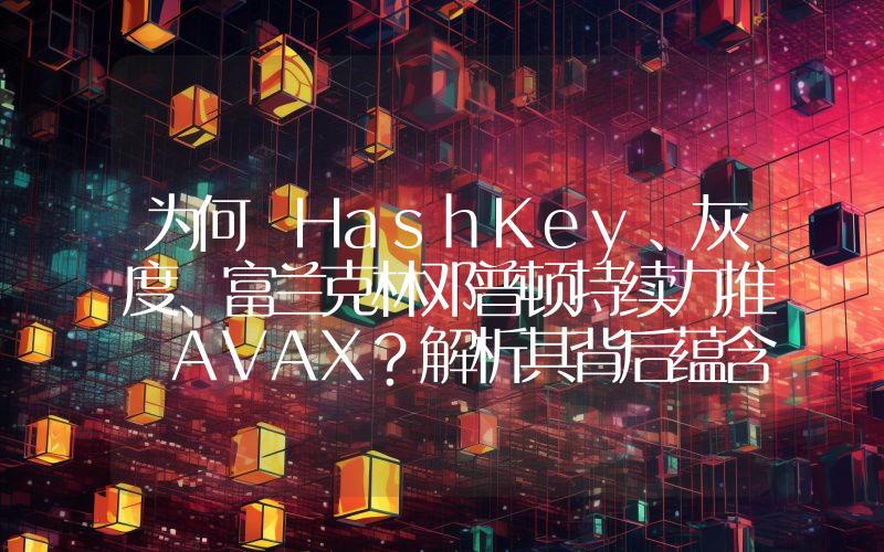 为何 HashKey、灰度、富兰克林邓普顿持续力推 AVAX?解析其背后蕴含的 RWA 逻辑