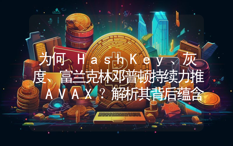为何 HashKey、灰度、富兰克林邓普顿持续力推 AVAX?解析其背后蕴含的 RWA 逻辑