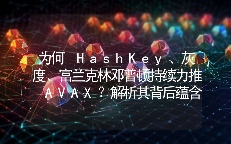 为何 HashKey、灰度、富兰克林邓普顿持续力推 AVAX?解析其背后蕴含的 RWA 逻辑