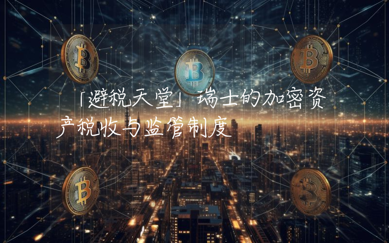 「避税天堂」瑞士的加密资产税收与监管制度