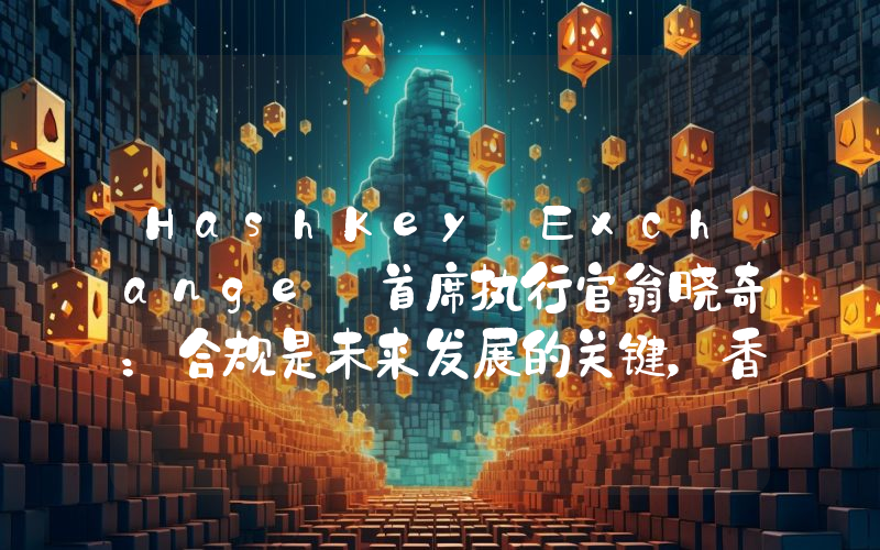 HashKey Exchange 首席执行官翁晓奇:合规是未来发展的关键,香港和新加坡未来仍然是全球加密资产中心