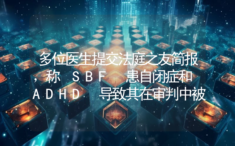 多位医生提交法庭之友简报,称 SBF 患自闭症和 ADHD 导致其在审判中被误解