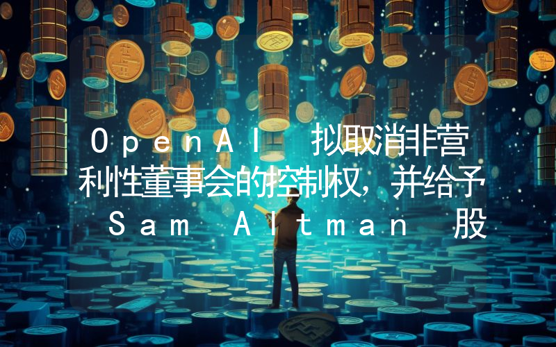 OpenAI 拟取消非营利性董事会的控制权,并给予 Sam Altman 股权