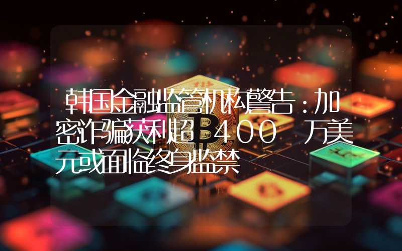 韩国金融监管机构警告:加密诈骗获利超 400 万美元或面临终身监禁