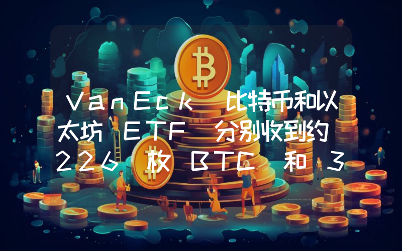 VanEck 比特币和以太坊 ETF 分别收到约 226 枚 BTC 和 366 枚 ETH,总价值超 1500 万美元