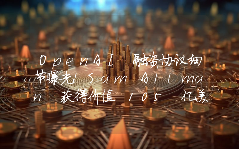 OpenAI 融资协议细节曝光!Sam Altman 获得价值 105 亿美元股权
