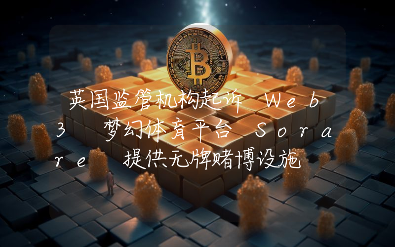英国监管机构起诉 Web3 梦幻体育平台 Sorare 提供无牌赌博设施