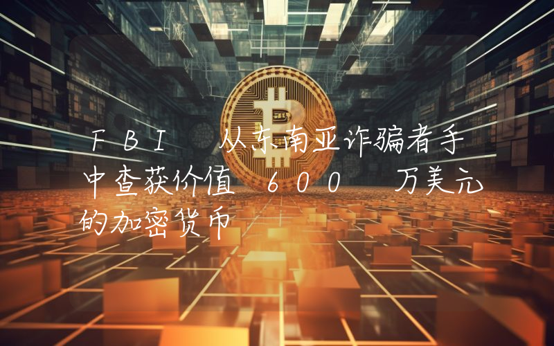 FBI 从东南亚诈骗者手中查获价值 600 万美元的加密货币