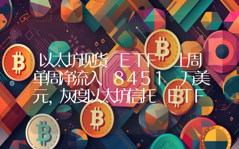 以太坊现货 ETF 上周单周净流入 8451 万美元,灰度以太坊信托 ETF ETHE 周净流出 1.27 亿美元