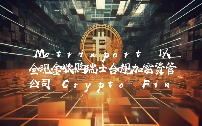 Matrixport 以全现金收购瑞士合规加密资管公司 Crypto Finance Asset Management AG