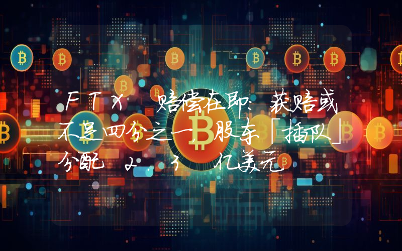 FTX 赔偿在即:获赔或不足四分之一,股东「插队」分配 2.3 亿美元