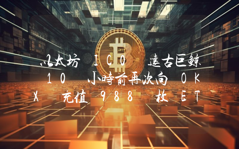 以太坊 IC0 远古巨鲸 10 小时前再次向 OKX 充值 988 枚 ETH