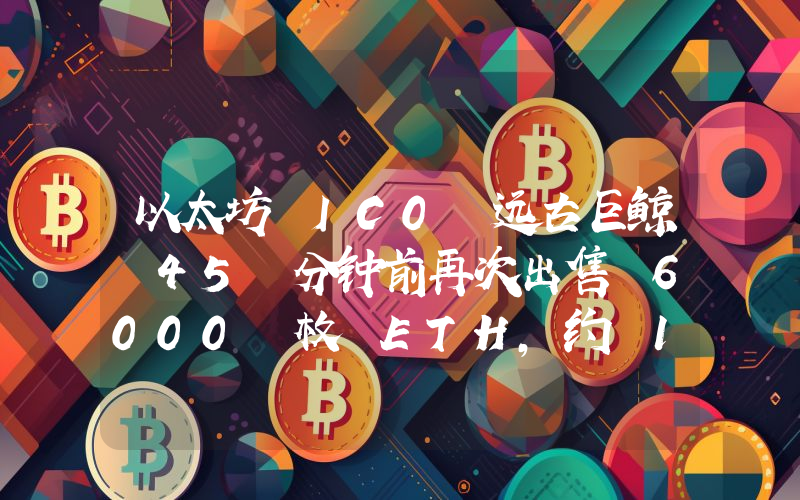 以太坊 IC0 远古巨鲸 45 分钟前再次出售 6000 枚 ETH,约 1411 万美元