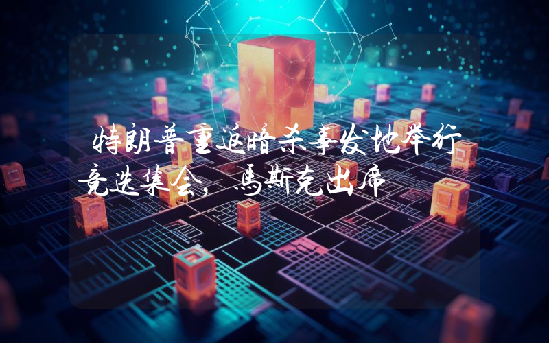 特朗普重返暗杀事发地举行竞选集会,马斯克出席
