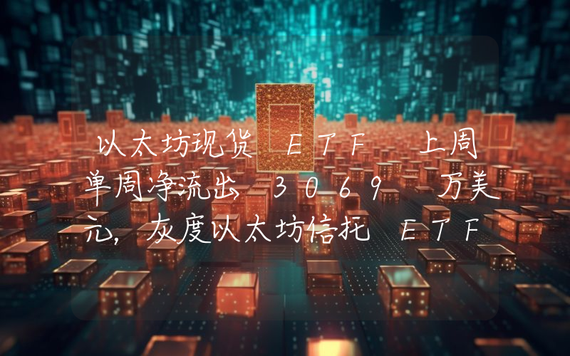 以太坊现货 ETF 上周单周净流出 3069 万美元,灰度以太坊信托 ETF ETHE 周净流出 6674 万美元