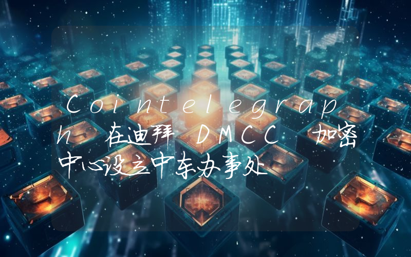 Cointelegraph 在迪拜 DMCC 加密中心设立中东办事处