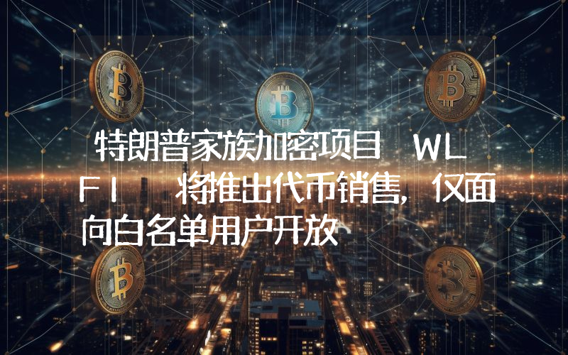 特朗普家族加密项目 WLFI 将推出代币销售,仅面向白名单用户开放