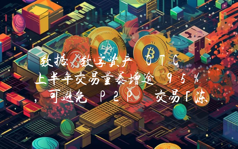 数据:数字资产 OTC 上半年交易量暴增逾 95%,可避免 P2P 交易「冻卡」风险