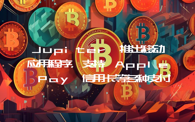 Jupiter 推出移动应用程序,支持 Apple Pay、信用卡等多种支付方式