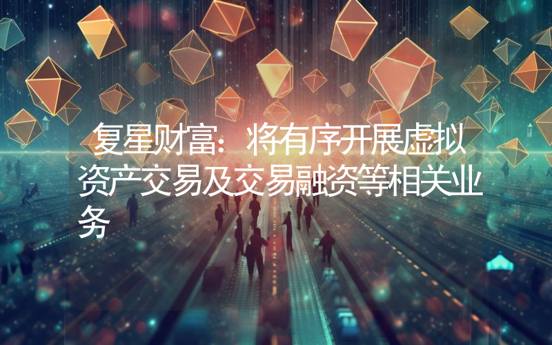 复星财富:将有序开展虚拟资产交易及交易融资等相关业务