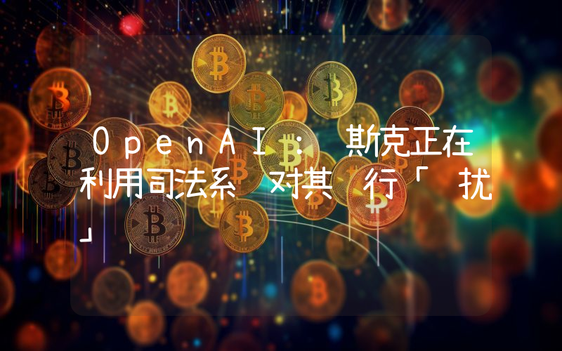OpenAI:马斯克正在利用司法系统对其进行「骚扰」