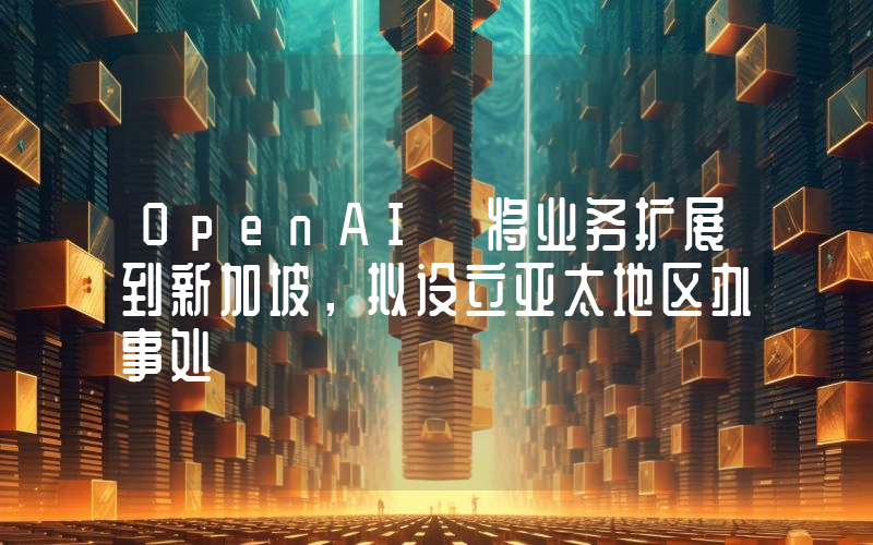 OpenAI 将业务扩展到新加坡,拟设立亚太地区办事处