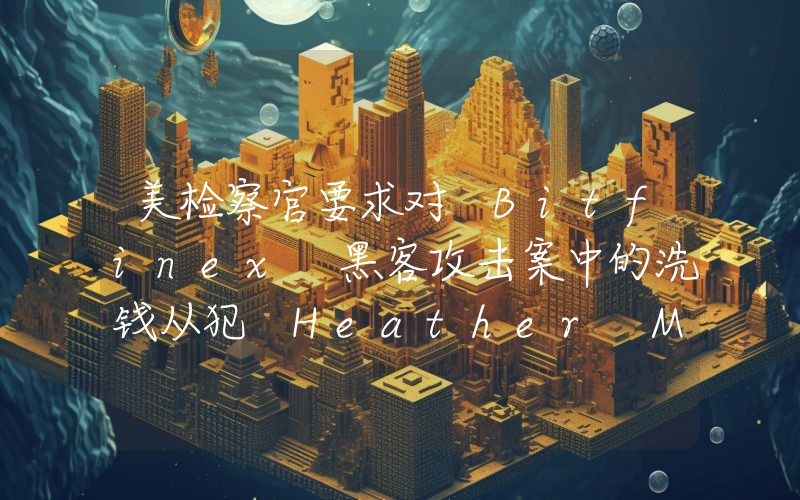 美检察官要求对 Bitfinex 黑客攻击案中的洗钱从犯 Heather Morgan 判处 18 个月监禁