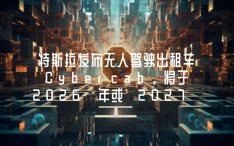 特斯拉发布无人驾驶出租车 Cybercab,将于 2026 年或 2027 年前投入生产