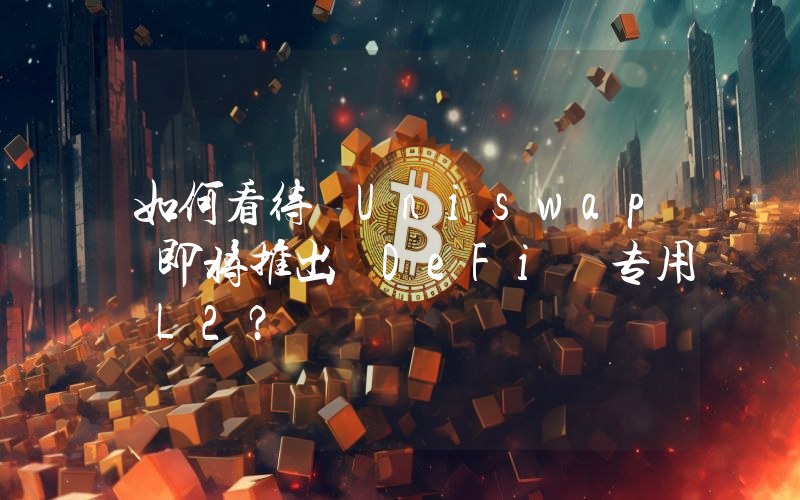 如何看待 Uniswap 即将推出 DeFi 专用 L2?