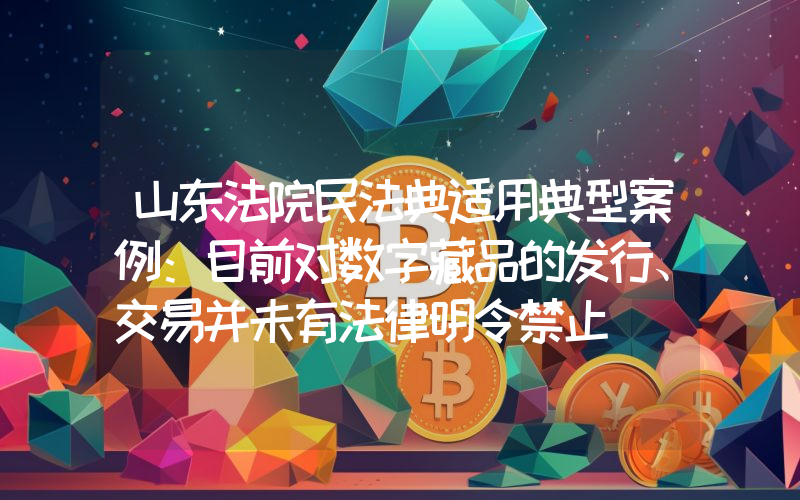 山东法院民法典适用典型案例:目前对数字藏品的发行、交易并未有法律明令禁止