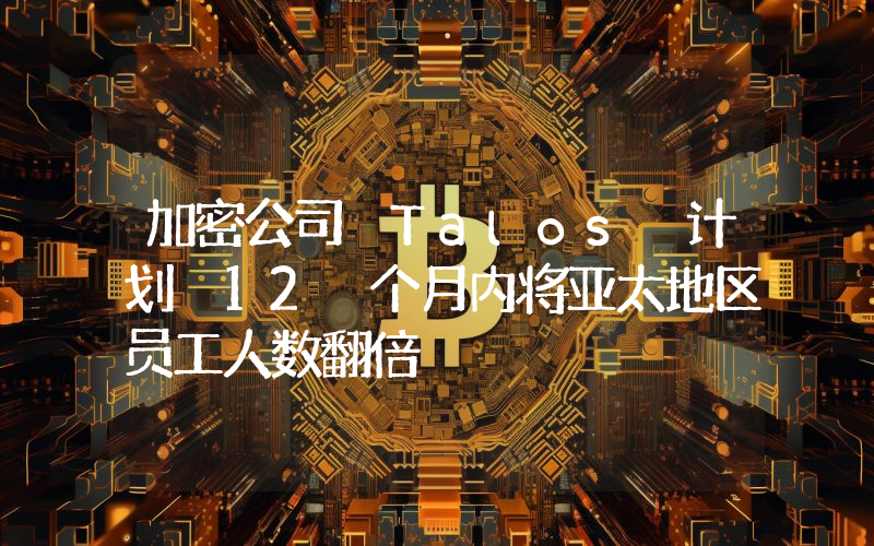 加密公司 Talos 计划 12 个月内将亚太地区员工人数翻倍