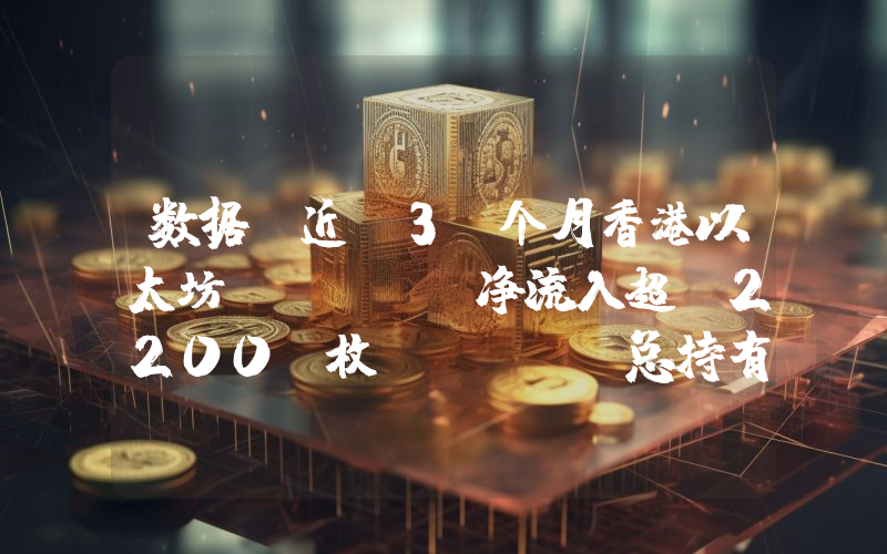 数据:近 3 个月香港以太坊 ETF 净流入超 2200 枚 ETH,总持有量逾增 18%