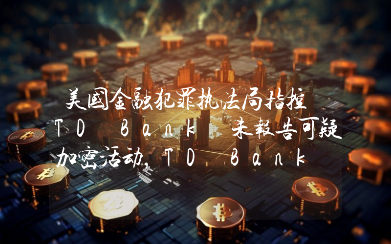 美国金融犯罪执法局指控 TD Bank 未报告可疑加密活动,TD Bank 面临 30 亿美元罚款