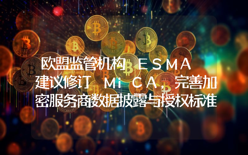 欧盟监管机构 ESMA 建议修订 MiCA,完善加密服务商数据披露与授权标准