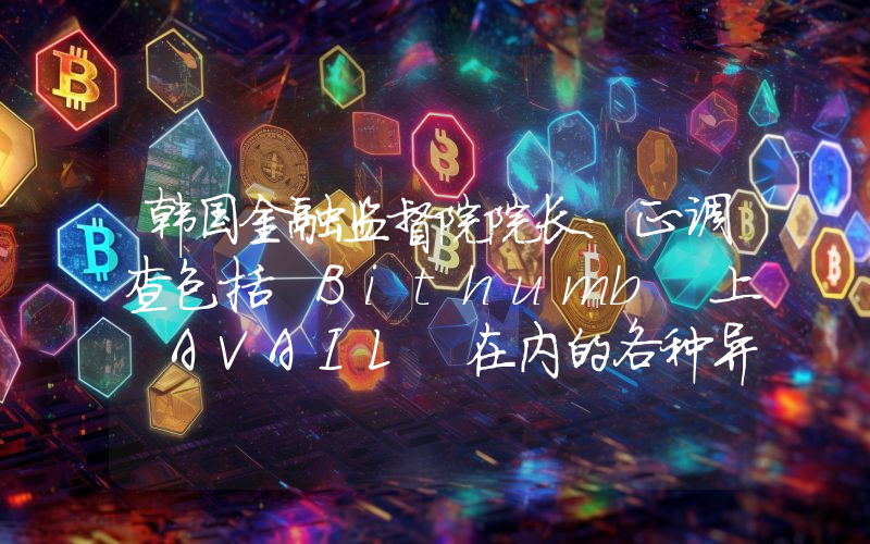 韩国金融监督院院长:正调查包括 Bithumb 上 AVAIL 在内的各种异常交易