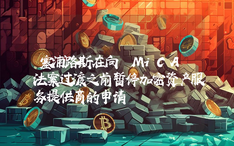 塞浦路斯在向 MiCA 法案过渡之前暂停加密资产服务提供商的申请