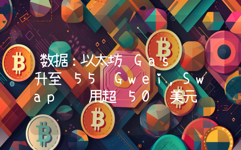 数据:以太坊 Gas 费升至 55 Gwei,Swap 费用超 50 美元