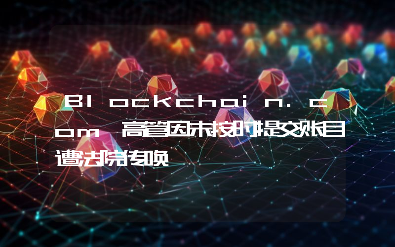 Blockchain.com 高管因未按时提交账目遭法院传唤