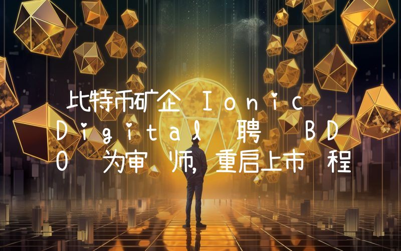 比特币矿企 Ionic Digital 聘请 BDO 为审计师,重启上市进程