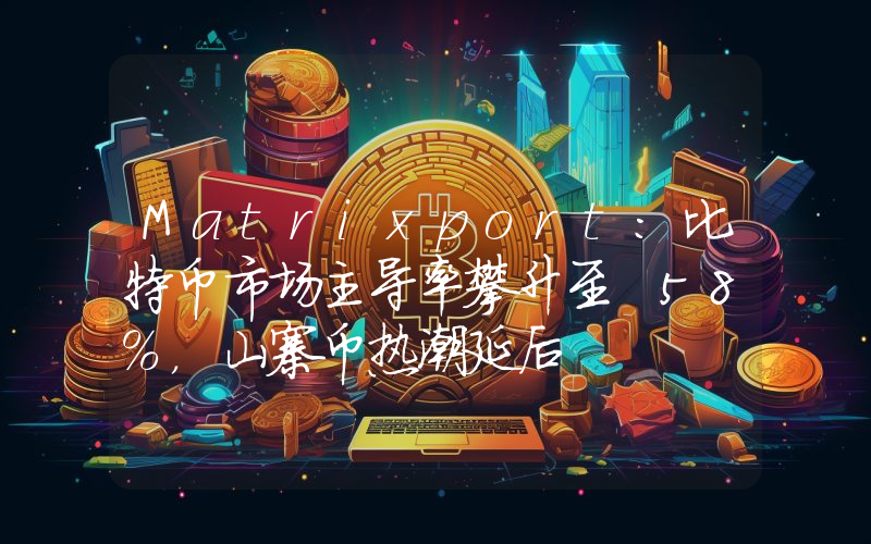 Matrixport:比特币市场主导率攀升至 58%,山寨币热潮延后