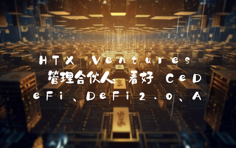 HTX Ventures 管理合伙人:看好 CeDeFi、DeFi2.0、AI+ 区块链等领域