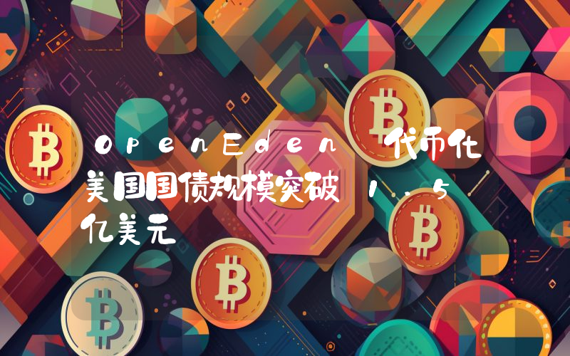 OpenEden 代币化美国国债规模突破 1.5 亿美元