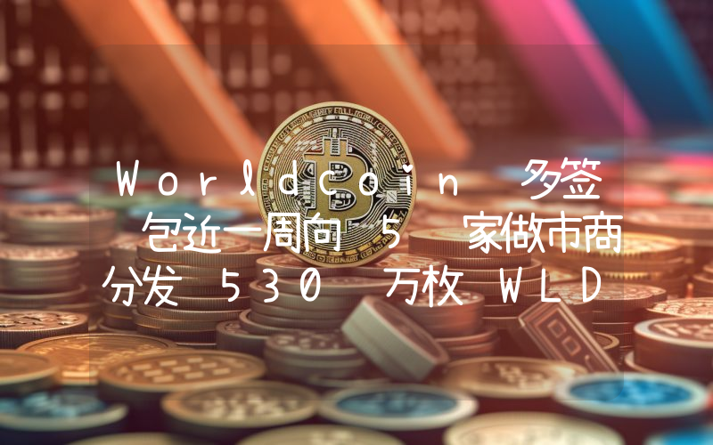 Worldcoin 多签钱包近一周向 5 家做市商分发 530 万枚 WLD,约合 1200 万美元