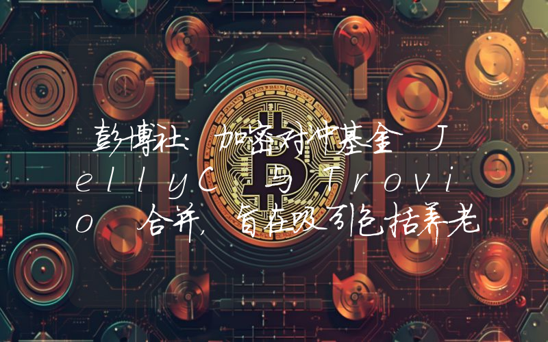 彭博社:加密对冲基金 JellyC 与 Trovio 合并,旨在吸引包括养老基金在内的机构投资者资金