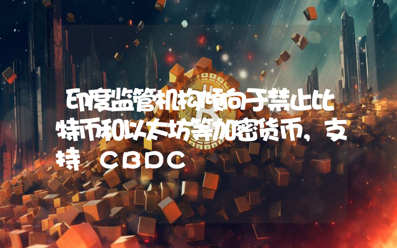 印度监管机构倾向于禁止比特币和以太坊等加密货币,支持 CBDC