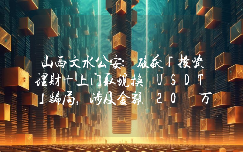 山西文水公安:破获「投资理财+上门取现换 USDT」骗局,涉及金额 20 万元