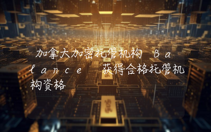 加拿大加密托管机构 Balance 获得合格托管机构资格