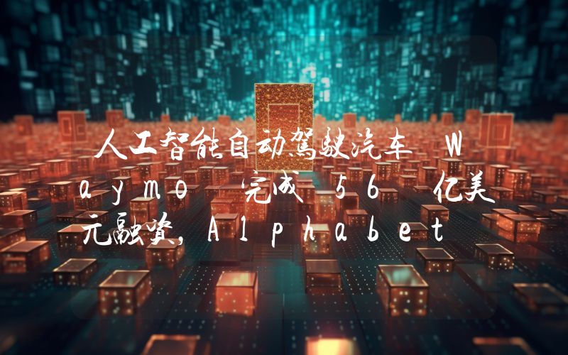 人工智能自动驾驶汽车 Waymo 完成 56 亿美元融资,Alphabet 领投